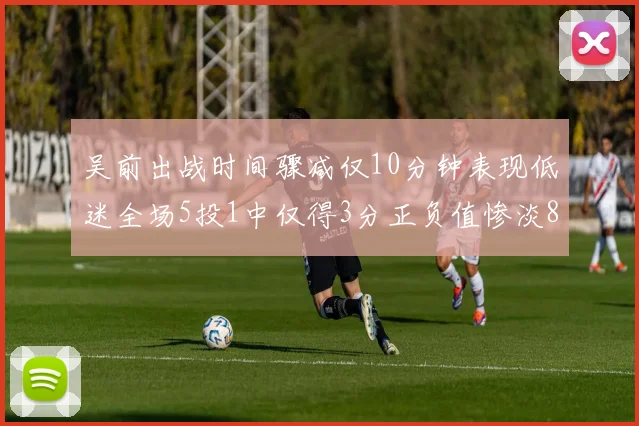 吴前出战时间骤减仅10分钟表现低迷全场5投1中仅得3分正负值惨淡8