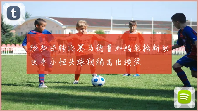 险些逆转比赛马德鲁加精彩抢断助攻李小恒头球稍稍高出横梁