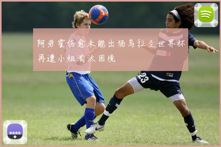 阿劳霍伤愈未能出场乌拉圭世界杯再遭小组淘汰困境