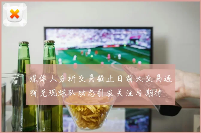 媒体人分析交易截止日前大交易逐渐兑现球队动态引发关注与期待
