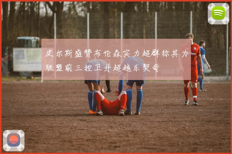 皮尔斯盛赞布伦森实力超群称其为联盟前三控卫并超越东契奇