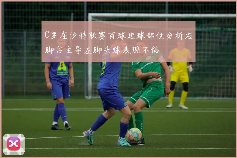 C罗在沙特联赛百球进球部位分析右脚占主导左脚头球表现不俗