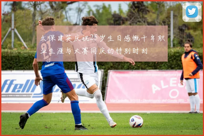 久保建英庆祝25岁生日感慨十年职业生涯与大赛同庆的特别时刻