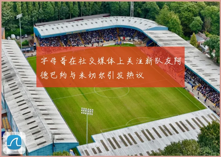 字母哥在社交媒体上关注新队友阿德巴约与米切尔引发热议