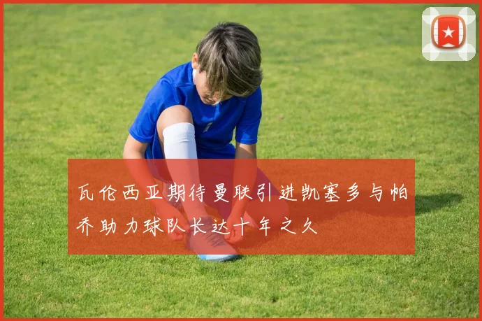 瓦伦西亚期待曼联引进凯塞多与帕乔助力球队长达十年之久