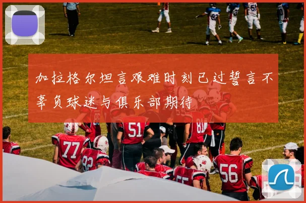 加拉格尔坦言艰难时刻已过誓言不辜负球迷与俱乐部期待