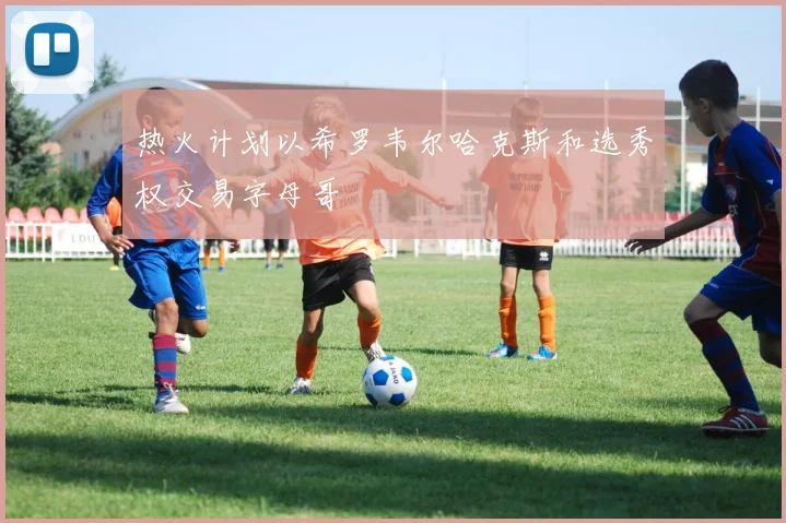 热火计划以希罗韦尔哈克斯和选秀权交易字母哥