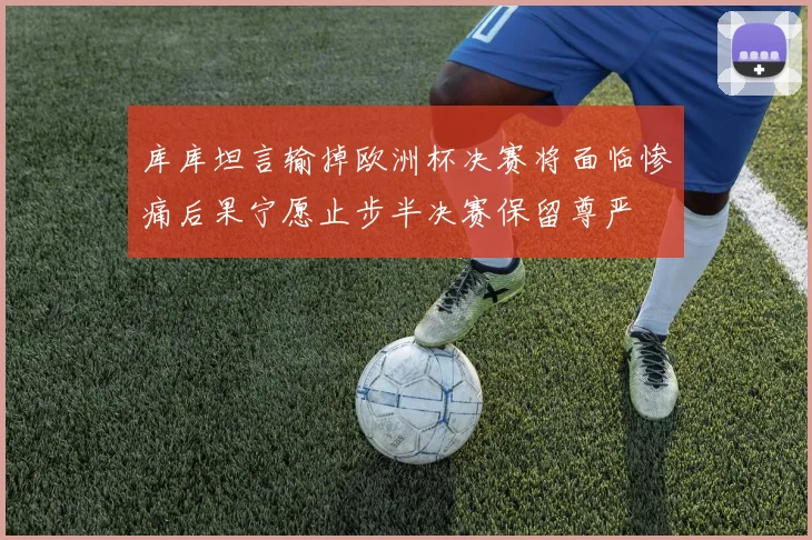 库库坦言输掉欧洲杯决赛将面临惨痛后果宁愿止步半决赛保留尊严