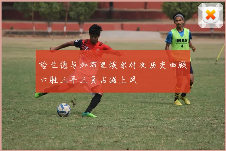 哈兰德与加布里埃尔对决历史回顾六胜三平三负占据上风