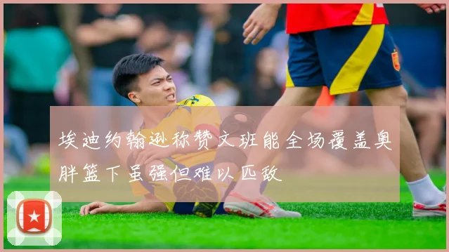 埃迪约翰逊称赞文班能全场覆盖奥胖篮下虽强但难以匹敌