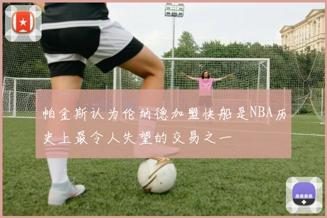 帕金斯认为伦纳德加盟快船是NBA历史上最令人失望的交易之一