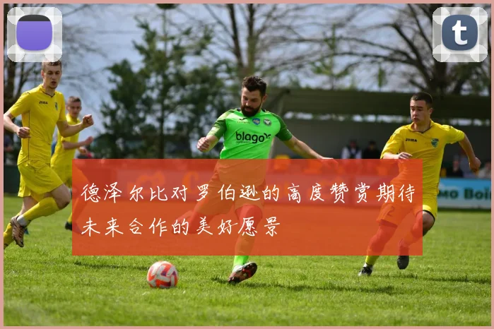 德泽尔比对罗伯逊的高度赞赏期待未来合作的美好愿景